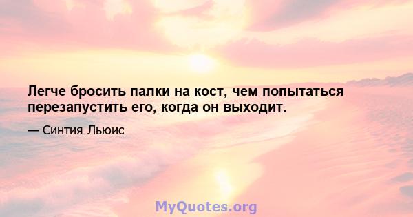 Легче бросить палки на кост, чем попытаться перезапустить его, когда он выходит.