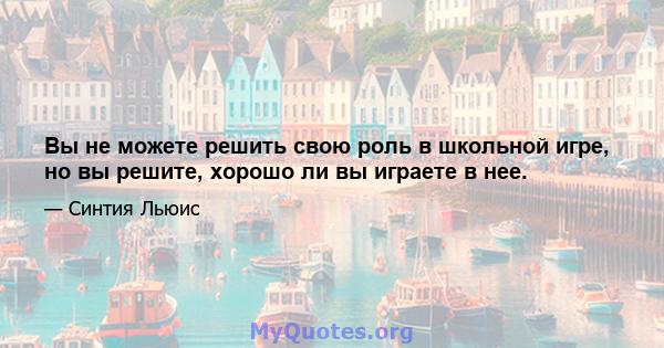 Вы не можете решить свою роль в школьной игре, но вы решите, хорошо ли вы играете в нее.