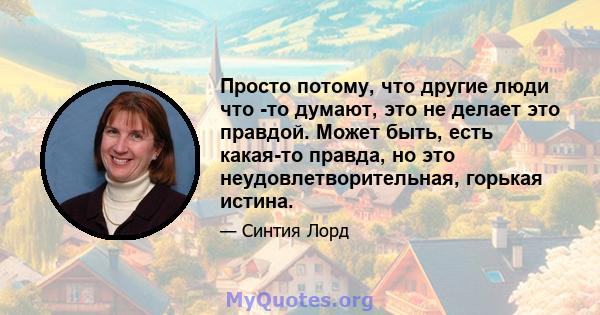 Просто потому, что другие люди что -то думают, это не делает это правдой. Может быть, есть какая-то правда, но это неудовлетворительная, горькая истина.