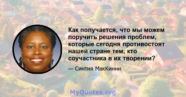 Как получается, что мы можем поручить решения проблем, которые сегодня противостоят нашей стране тем, кто соучастника в их творении?