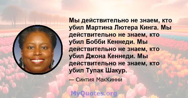 Мы действительно не знаем, кто убил Мартина Лютера Кинга. Мы действительно не знаем, кто убил Бобби Кеннеди. Мы действительно не знаем, кто убил Джона Кеннеди. Мы действительно не знаем, кто убил Тупак Шакур.