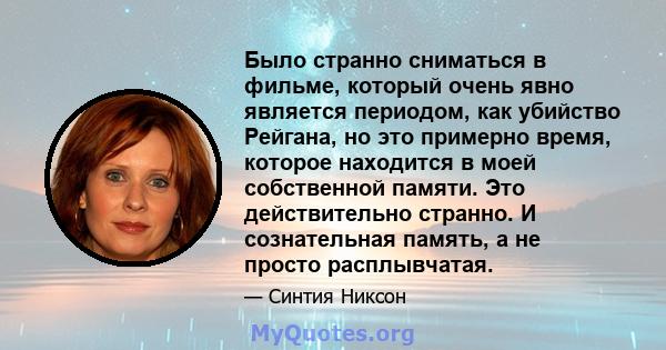 Было странно сниматься в фильме, который очень явно является периодом, как убийство Рейгана, но это примерно время, которое находится в моей собственной памяти. Это действительно странно. И сознательная память, а не