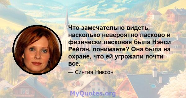 Что замечательно видеть, насколько невероятно ласково и физически ласковая была Нэнси Рейган, понимаете? Она была на охране, что ей угрожали почти все.