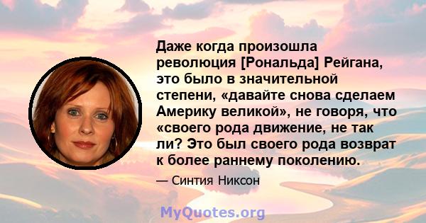 Даже когда произошла революция [Рональда] Рейгана, это было в значительной степени, «давайте снова сделаем Америку великой», не говоря, что «своего рода движение, не так ли? Это был своего рода возврат к более раннему