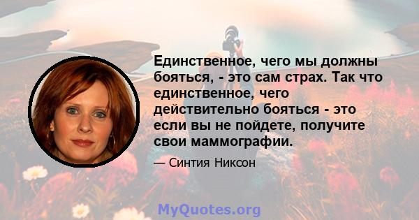 Единственное, чего мы должны бояться, - это сам страх. Так что единственное, чего действительно бояться - это если вы не пойдете, получите свои маммографии.