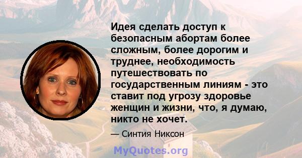 Идея сделать доступ к безопасным абортам более сложным, более дорогим и труднее, необходимость путешествовать по государственным линиям - это ставит под угрозу здоровье женщин и жизни, что, я думаю, никто не хочет.