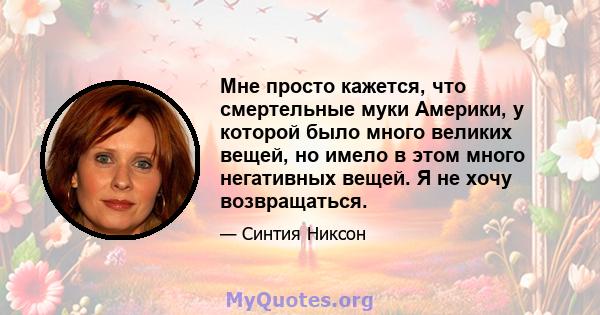 Мне просто кажется, что смертельные муки Америки, у которой было много великих вещей, но имело в этом много негативных вещей. Я не хочу возвращаться.