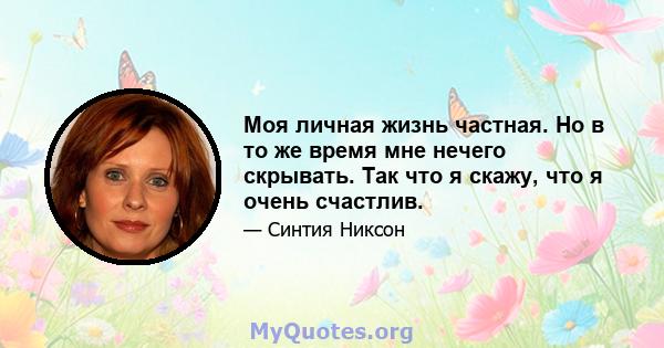 Моя личная жизнь частная. Но в то же время мне нечего скрывать. Так что я скажу, что я очень счастлив.