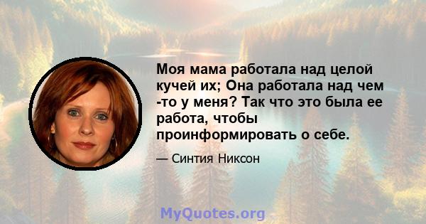 Моя мама работала над целой кучей их; Она работала над чем -то у меня? Так что это была ее работа, чтобы проинформировать о себе.