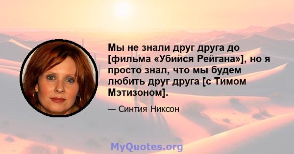 Мы не знали друг друга до [фильма «Убийся Рейгана»], но я просто знал, что мы будем любить друг друга [с Тимом Мэтизоном].