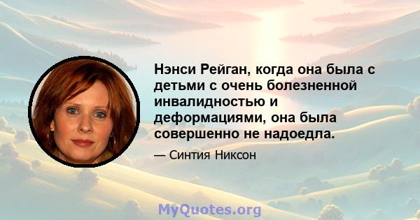 Нэнси Рейган, когда она была с детьми с очень болезненной инвалидностью и деформациями, она была совершенно не надоедла.