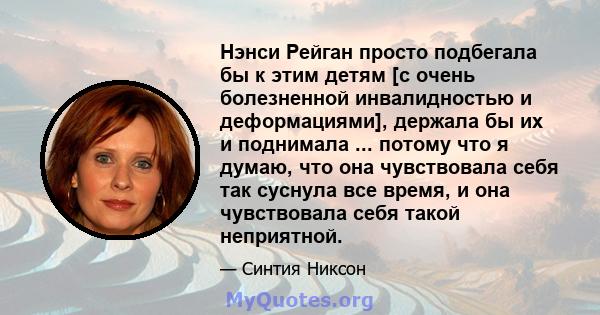 Нэнси Рейган просто подбегала бы к этим детям [с очень болезненной инвалидностью и деформациями], держала бы их и поднимала ... потому что я думаю, что она чувствовала себя так суснула все время, и она чувствовала себя