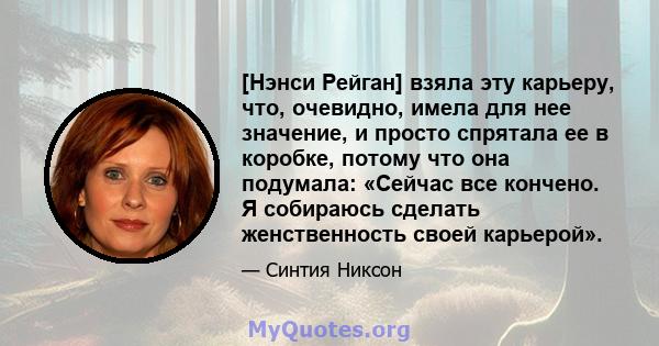 [Нэнси Рейган] взяла эту карьеру, что, очевидно, имела для нее значение, и просто спрятала ее в коробке, потому что она подумала: «Сейчас все кончено. Я собираюсь сделать женственность своей карьерой».