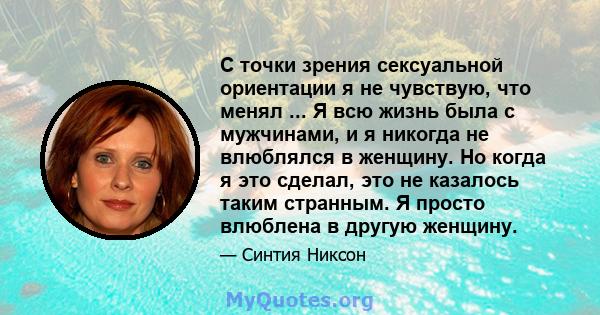 С точки зрения сексуальной ориентации я не чувствую, что менял ... Я всю жизнь была с мужчинами, и я никогда не влюблялся в женщину. Но когда я это сделал, это не казалось таким странным. Я просто влюблена в другую