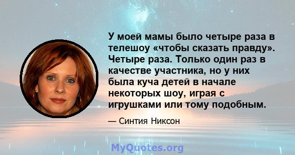 У моей мамы было четыре раза в телешоу «чтобы сказать правду». Четыре раза. Только один раз в качестве участника, но у них была куча детей в начале некоторых шоу, играя с игрушками или тому подобным.