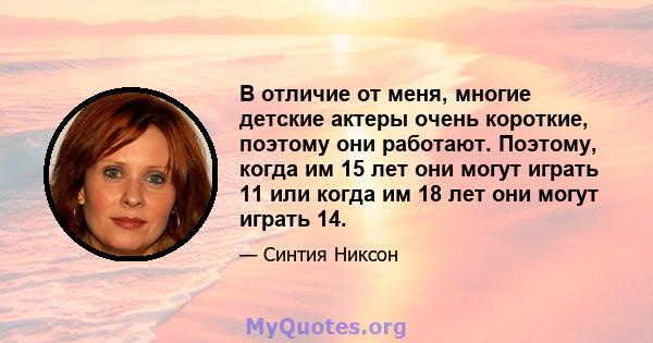 В отличие от меня, многие детские актеры очень короткие, поэтому они работают. Поэтому, когда им 15 лет они могут играть 11 или когда им 18 лет они могут играть 14.