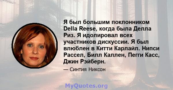 Я был большим поклонником Della Reese, когда была Делла Риз. Я идолировал всех участников дискуссии. Я был влюблен в Китти Карлайл. Нипси Рассел, Билл Каллен, Пегги Касс, Джин Рэйберн.