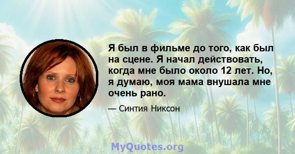 Я был в фильме до того, как был на сцене. Я начал действовать, когда мне было около 12 лет. Но, я думаю, моя мама внушала мне очень рано.