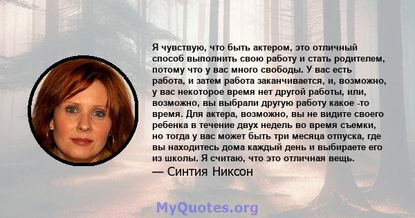 Я чувствую, что быть актером, это отличный способ выполнить свою работу и стать родителем, потому что у вас много свободы. У вас есть работа, и затем работа заканчивается, и, возможно, у вас некоторое время нет другой