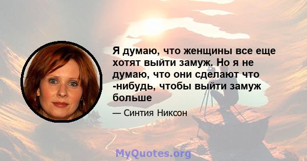 Я думаю, что женщины все еще хотят выйти замуж. Но я не думаю, что они сделают что -нибудь, чтобы выйти замуж больше