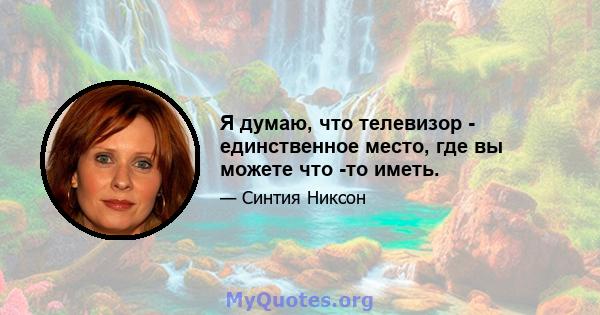 Я думаю, что телевизор - единственное место, где вы можете что -то иметь.