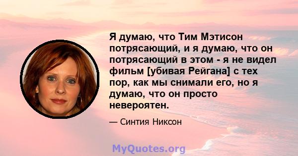 Я думаю, что Тим Мэтисон потрясающий, и я думаю, что он потрясающий в этом - я не видел фильм [убивая Рейгана] с тех пор, как мы снимали его, но я думаю, что он просто невероятен.