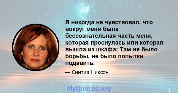 Я никогда не чувствовал, что вокруг меня была бессознательная часть меня, которая проснулась или которая вышла из шкафа; Там не было борьбы, не было попытки подавить.