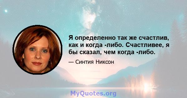 Я определенно так же счастлив, как и когда -либо. Счастливее, я бы сказал, чем когда -либо.