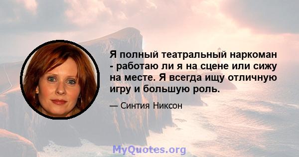 Я полный театральный наркоман - работаю ли я на сцене или сижу на месте. Я всегда ищу отличную игру и большую роль.