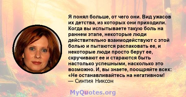 Я понял больше, от чего они. Вид ужасов их детства, из которых они приходили. Когда вы испытываете такую ​​боль на раннем этапе, некоторые люди действительно взаимодействуют с этой болью и пытаются распаковать ее, и