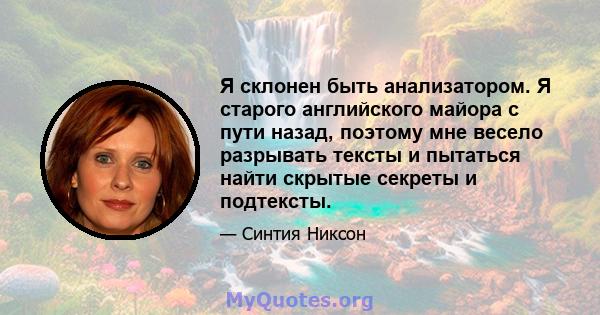 Я склонен быть анализатором. Я старого английского майора с пути назад, поэтому мне весело разрывать тексты и пытаться найти скрытые секреты и подтексты.