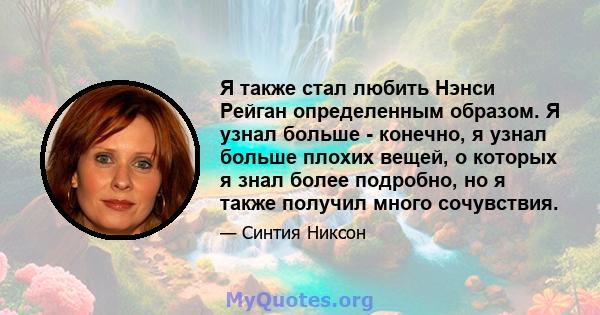 Я также стал любить Нэнси Рейган определенным образом. Я узнал больше - конечно, я узнал больше плохих вещей, о которых я знал более подробно, но я также получил много сочувствия.