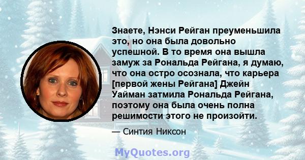 Знаете, Нэнси Рейган преуменьшила это, но она была довольно успешной. В то время она вышла замуж за Рональда Рейгана, я думаю, что она остро осознала, что карьера [первой жены Рейгана] Джейн Уайман затмила Рональда