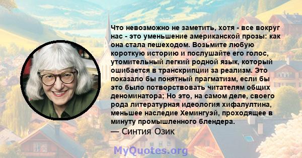 Что невозможно не заметить, хотя - все вокруг нас - это уменьшение американской прозы: как она стала пешеходом. Возьмите любую короткую историю и послушайте его голос, утомительный легкий родной язык, который ошибается