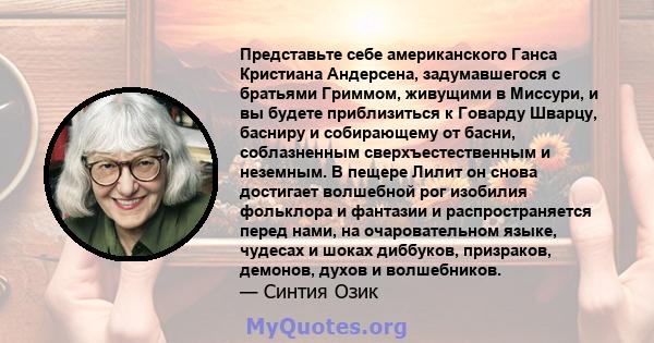 Представьте себе американского Ганса Кристиана Андерсена, задумавшегося с братьями Гриммом, живущими в Миссури, и вы будете приблизиться к Говарду Шварцу, басниру и собирающему от басни, соблазненным сверхъестественным