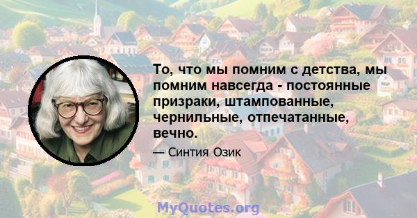 То, что мы помним с детства, мы помним навсегда - постоянные призраки, штампованные, чернильные, отпечатанные, вечно.