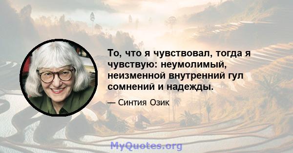 То, что я чувствовал, тогда я чувствую: неумолимый, неизменной внутренний гул сомнений и надежды.