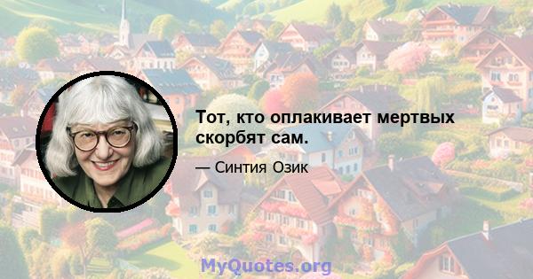 Тот, кто оплакивает мертвых скорбят сам.