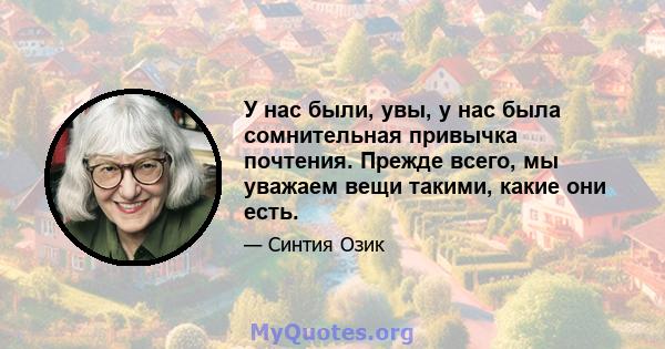 У нас были, увы, у нас была сомнительная привычка почтения. Прежде всего, мы уважаем вещи такими, какие они есть.