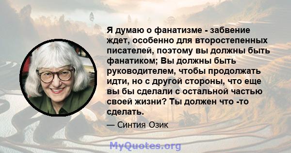 Я думаю о фанатизме - забвение ждет, особенно для второстепенных писателей, поэтому вы должны быть фанатиком; Вы должны быть руководителем, чтобы продолжать идти, но с другой стороны, что еще вы бы сделали с остальной