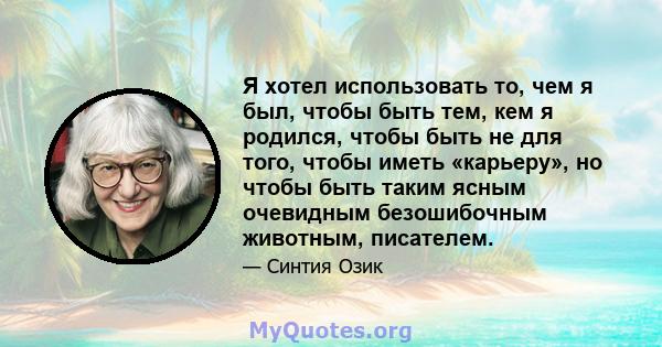 Я хотел использовать то, чем я был, чтобы быть тем, кем я родился, чтобы быть не для того, чтобы иметь «карьеру», но чтобы быть таким ясным очевидным безошибочным животным, писателем.