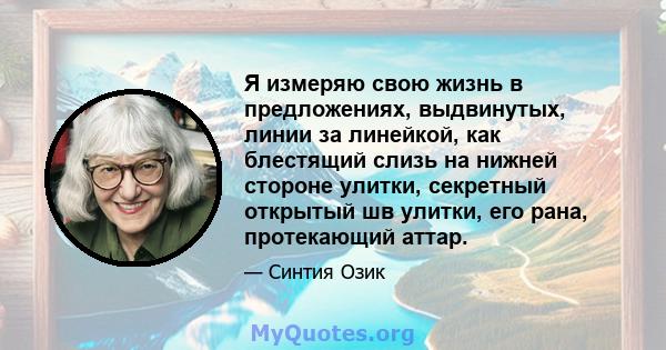 Я измеряю свою жизнь в предложениях, выдвинутых, линии за линейкой, как блестящий слизь на нижней стороне улитки, секретный открытый шв улитки, его рана, протекающий аттар.