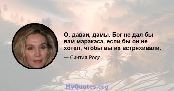 О, давай, дамы. Бог не дал бы вам маракаса, если бы он не хотел, чтобы вы их встряхивали.