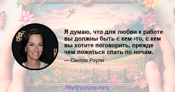 Я думаю, что для любви к работе вы должны быть с кем -то, с кем вы хотите поговорить, прежде чем ложиться спать по ночам.