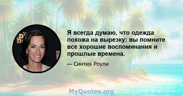 Я всегда думаю, что одежда похожа на вырезку: вы помните все хорошие воспоминания и прошлые времена.