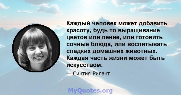 Каждый человек может добавить красоту, будь то выращивание цветов или пение, или готовить сочные блюда, или воспитывать сладких домашних животных. Каждая часть жизни может быть искусством.