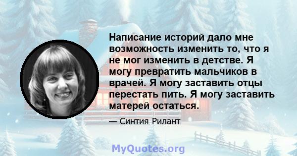 Написание историй дало мне возможность изменить то, что я не мог изменить в детстве. Я могу превратить мальчиков в врачей. Я могу заставить отцы перестать пить. Я могу заставить матерей остаться.