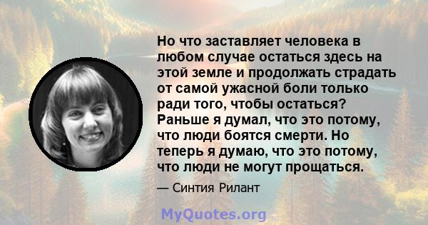 Но что заставляет человека в любом случае остаться здесь на этой земле и продолжать страдать от самой ужасной боли только ради того, чтобы остаться? Раньше я думал, что это потому, что люди боятся смерти. Но теперь я