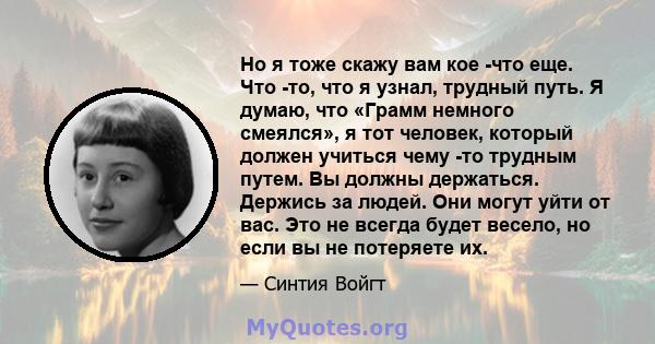 Но я тоже скажу вам кое -что еще. Что -то, что я узнал, трудный путь. Я думаю, что «Грамм немного смеялся», я тот человек, который должен учиться чему -то трудным путем. Вы должны держаться. Держись за людей. Они могут