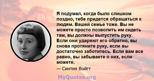 Я подумал, когда было слишком поздно, тебе придется обращаться к людям. Вашей семье тоже. Вы не можете просто позволить им сидеть там, вы должны выпустить руку. Если они ударяют его обратно, вы снова протяните руку,